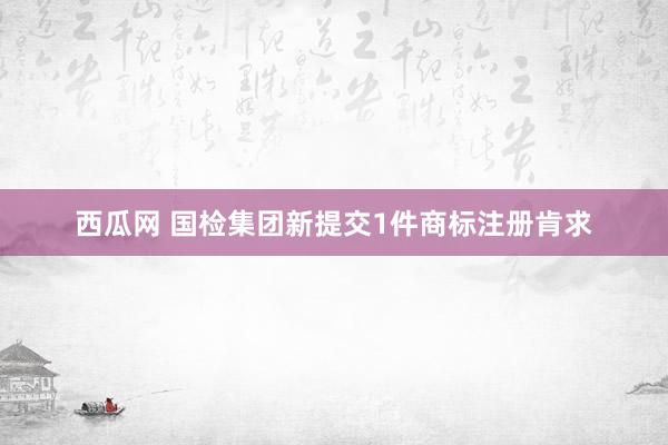 西瓜网 国检集团新提交1件商标注册肯求