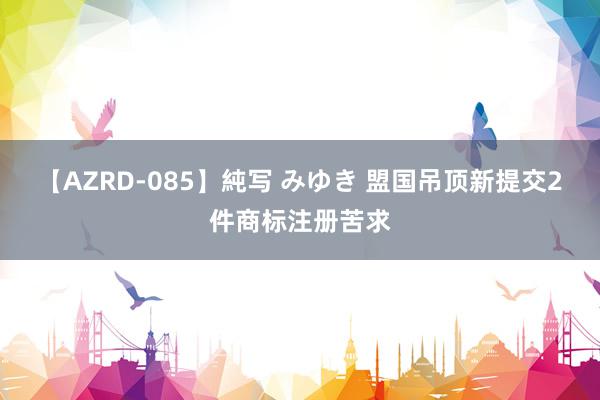 【AZRD-085】純写 みゆき 盟国吊顶新提交2件商标注册苦求