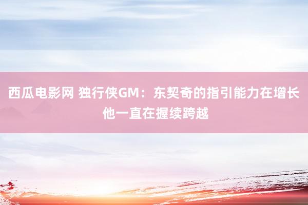 西瓜电影网 独行侠GM：东契奇的指引能力在增长 他一直在握续跨越