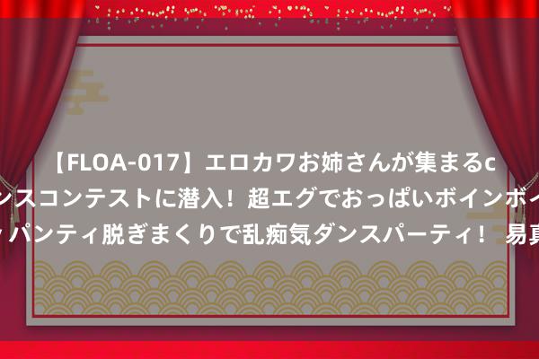 【FLOA-017】エロカワお姉さんが集まるclubのエロティックダンスコンテストに潜入！超エグでおっぱいボインボイン、汗だく全裸Body パンティ脱ぎまくりで乱痴気ダンスパーティ！ 易真金不怕火红通知赴浙商总会宣讲党的二十届三中全会精神 逐日互动方毅现场发言