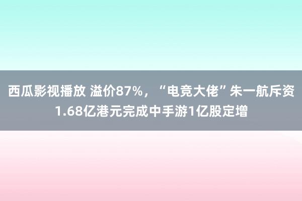 西瓜影视播放 溢价87%，“电竞大佬”朱一航斥资1.68亿港元完成中手游1亿股定增