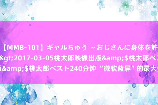 【MMB-101】ギャルちゅう ～おじさんに身体を許した8人～</a>2017-03-05桃太郎映像出版&$桃太郎ベスト240分钟 “微软蓝屏”的最大受益者出现了