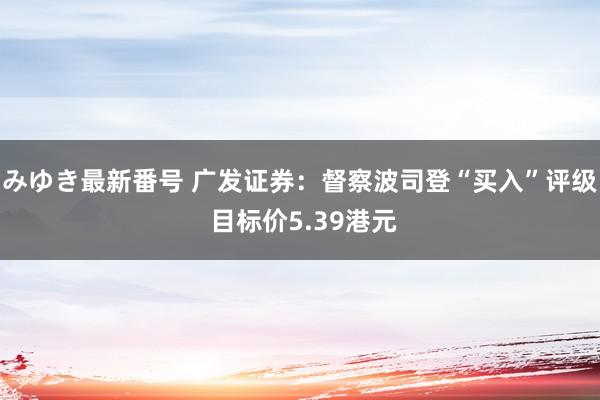 みゆき最新番号 广发证券：督察波司登“买入”评级 目标价5.39港元