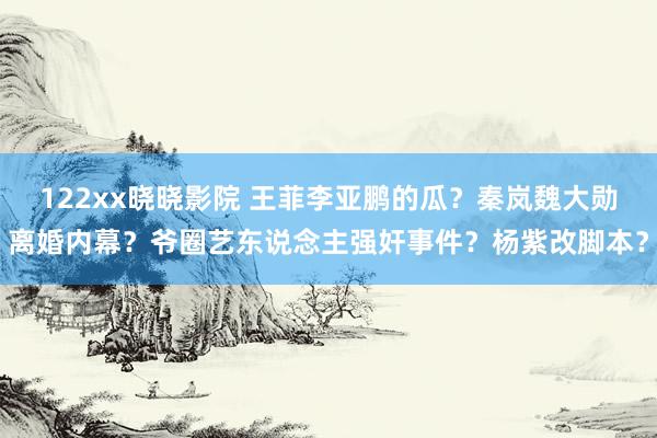 122xx晓晓影院 王菲李亚鹏的瓜？秦岚魏大勋离婚内幕？爷圈艺东说念主强奸事件？杨紫改脚本？