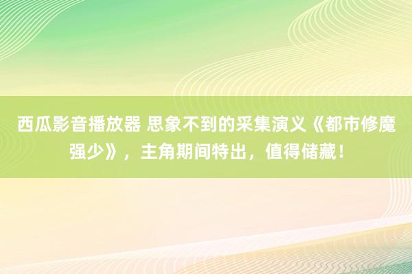 西瓜影音播放器 思象不到的采集演义《都市修魔强少》，主角期间特出，值得储藏！