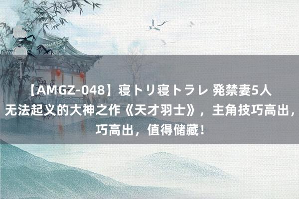 【AMGZ-048】寝トリ寝トラレ 発禁妻5人 魔力四射，无法起义的大神之作《天才羽士》，主角技巧高出，值得储藏！