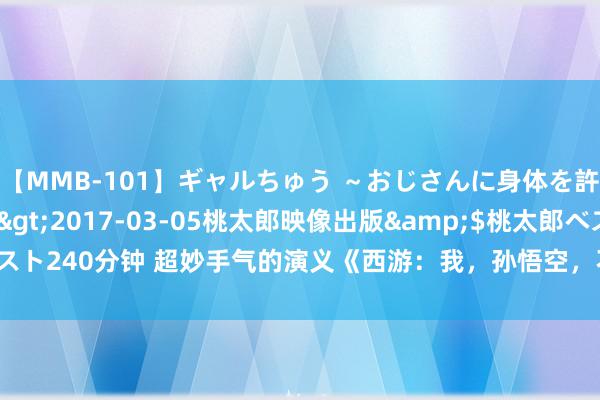 【MMB-101】ギャルちゅう ～おじさんに身体を許した8人～</a>2017-03-05桃太郎映像出版&$桃太郎ベスト240分钟 超妙手气的演义《西游：我，孙悟空，不出世就变强！》，看完爽到爆！