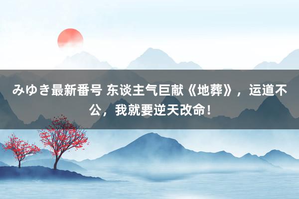 みゆき最新番号 东谈主气巨献《地葬》，运道不公，我就要逆天改命！