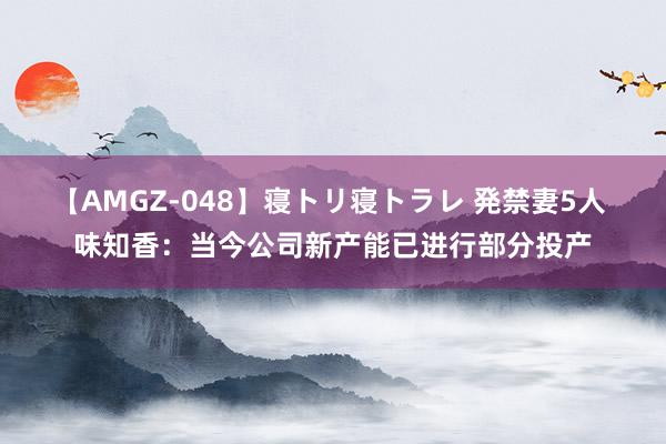 【AMGZ-048】寝トリ寝トラレ 発禁妻5人 味知香：当今公司新产能已进行部分投产