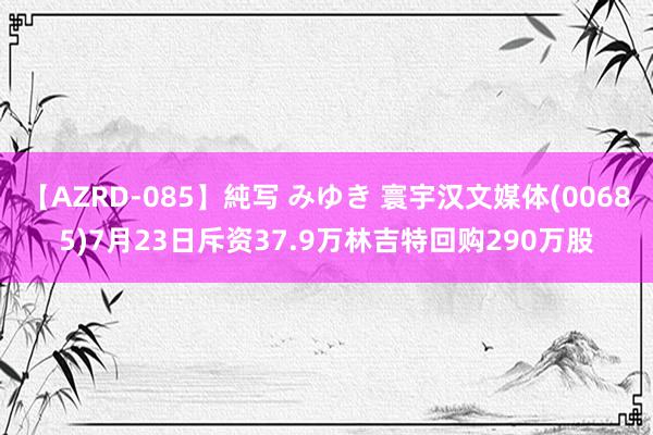 【AZRD-085】純写 みゆき 寰宇汉文媒体(00685)7月23日斥资37.9万林吉特回购290万股