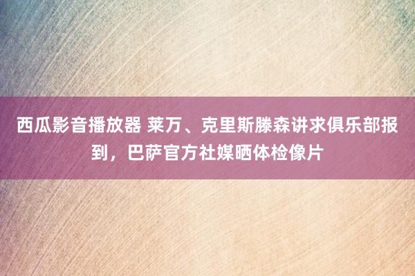 西瓜影音播放器 莱万、克里斯滕森讲求俱乐部报到，巴萨官方社媒晒体检像片