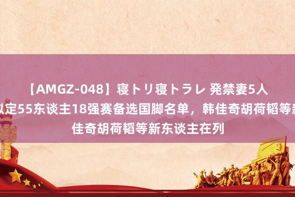 【AMGZ-048】寝トリ寝トラレ 発禁妻5人 北青：伊万拟定55东谈主18强赛备选国脚名单，韩佳奇胡荷韬等新东谈主在列