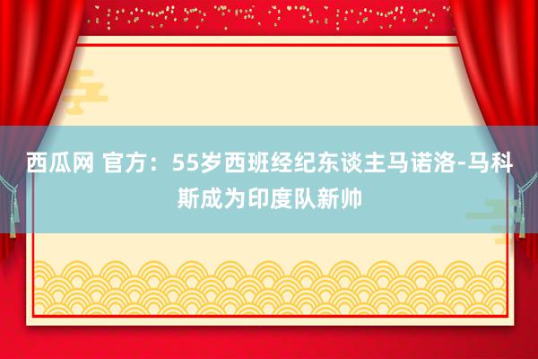 西瓜网 官方：55岁西班经纪东谈主马诺洛-马科斯成为印度队新帅