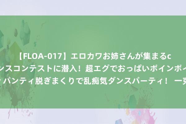 【FLOA-017】エロカワお姉さんが集まるclubのエロティックダンスコンテストに潜入！超エグでおっぱいボインボイン、汗だく全裸Body パンティ脱ぎまくりで乱痴気ダンスパーティ！ 一克商评｜小米得到沉寂造车禀赋，将领有更大的灵活性和主动权