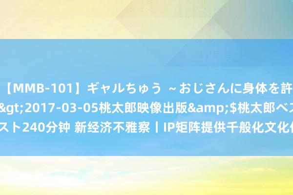 【MMB-101】ギャルちゅう ～おじさんに身体を許した8人～</a>2017-03-05桃太郎映像出版&$桃太郎ベスト240分钟 新经济不雅察丨IP矩阵提供千般化文化体验  加快激勉消耗市集宏大后劲