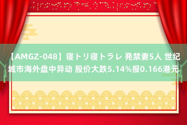 【AMGZ-048】寝トリ寝トラレ 発禁妻5人 世纪城市海外盘中异动 股价大跌5.14%报0.166港元