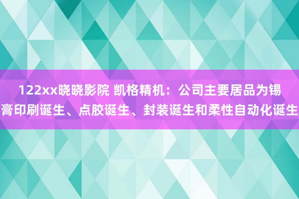 122xx晓晓影院 凯格精机：公司主要居品为锡膏印刷诞生、点胶诞生、封装诞生和柔性自动化诞生