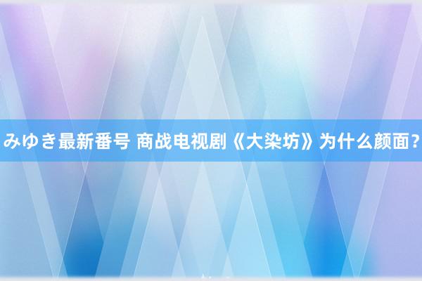 みゆき最新番号 商战电视剧《大染坊》为什么颜面？