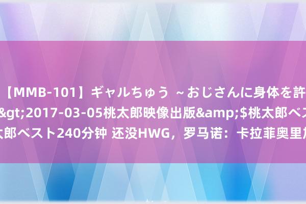 【MMB-101】ギャルちゅう ～おじさんに身体を許した8人～</a>2017-03-05桃太郎映像出版&$桃太郎ベスト240分钟 还没HWG，罗马诺：卡拉菲奥里加盟阿森纳只差细致关节了