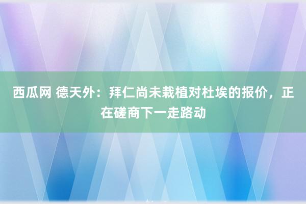 西瓜网 德天外：拜仁尚未栽植对杜埃的报价，正在磋商下一走路动