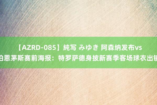 【AZRD-085】純写 みゆき 阿森纳发布vs伯恩茅斯赛前海报：特罗萨德身披新赛季客场球衣出镜