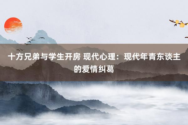 十方兄弟与学生开房 现代心理：现代年青东谈主的爱情纠葛