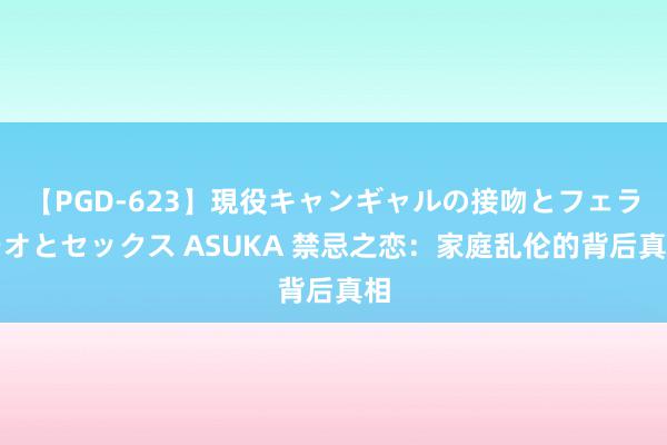 【PGD-623】現役キャンギャルの接吻とフェラチオとセックス ASUKA 禁忌之恋：家庭乱伦的背后真相