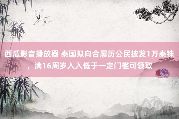 西瓜影音播放器 泰国拟向合履历公民披发1万泰铢，满16周岁入入低于一定门槛可领取