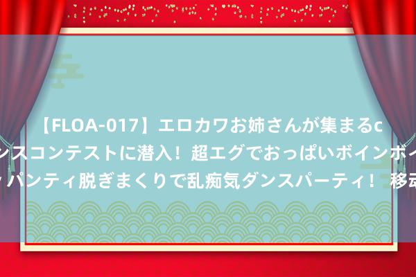 【FLOA-017】エロカワお姉さんが集まるclubのエロティックダンスコンテストに潜入！超エグでおっぱいボインボイン、汗だく全裸Body パンティ脱ぎまくりで乱痴気ダンスパーティ！ 移动游戏体验越来越棒，王人有哪些底层技艺在复古？