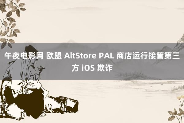 午夜电影网 欧盟 AltStore PAL 商店运行接管第三方 iOS 欺诈