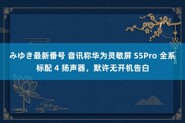 みゆき最新番号 音讯称华为灵敏屏 S5Pro 全系标配 4 扬声器，默许无开机告白