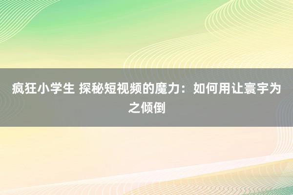 疯狂小学生 探秘短视频的魔力：如何用让寰宇为之倾倒