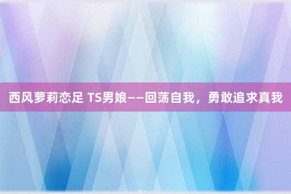 西风萝莉恋足 TS男娘——回荡自我，勇敢追求真我