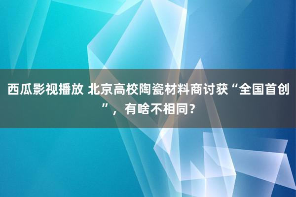 西瓜影视播放 北京高校陶瓷材料商讨获“全国首创”，有啥不相同？