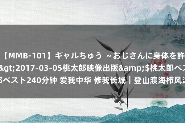 【MMB-101】ギャルちゅう ～おじさんに身体を許した8人～</a>2017-03-05桃太郎映像出版&$桃太郎ベスト240分钟 爱我中华 修我长城｜登山渡海栉风沐雨，他用双脚丈量万里长城