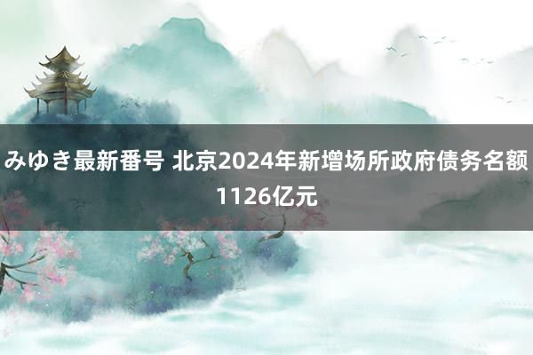 みゆき最新番号 北京2024年新增场所政府债务名额1126亿元