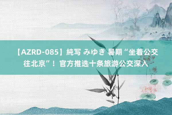 【AZRD-085】純写 みゆき 暑期“坐着公交往北京”！官方推选十条旅游公交深入