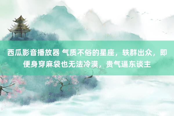 西瓜影音播放器 气质不俗的星座，轶群出众，即便身穿麻袋也无法冷漠，贵气逼东谈主