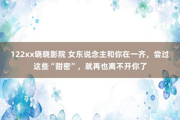 122xx晓晓影院 女东说念主和你在一齐，尝过这些“甜密”，就再也离不开你了