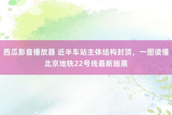 西瓜影音播放器 近半车站主体结构封顶，一图读懂北京地铁22号线最新施展