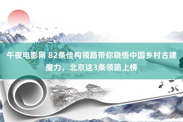 午夜电影网 82条佳构领路带你晓悟中国乡村古建魔力，北京这3条领路上榜