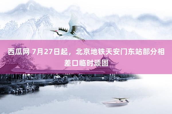 西瓜网 7月27日起，北京地铁天安门东站部分相差口临时顽固