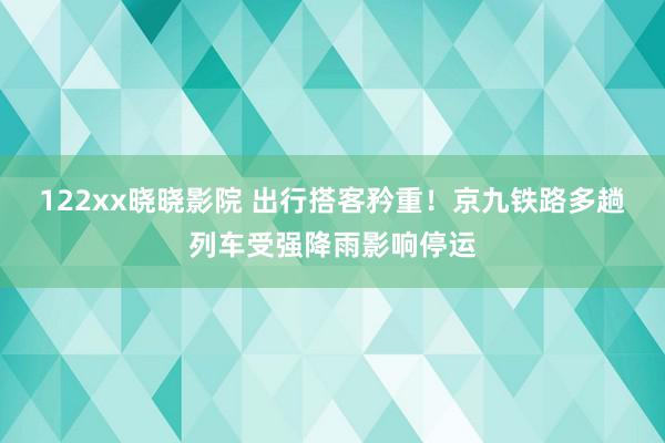 122xx晓晓影院 出行搭客矜重！京九铁路多趟列车受强降雨影响停运