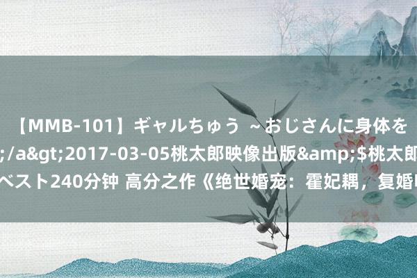 【MMB-101】ギャルちゅう ～おじさんに身体を許した8人～</a>2017-03-05桃太郎映像出版&$桃太郎ベスト240分钟 高分之作《绝世婚宠：霍妃耦，复婚吧》高分场景能撩到长年独身的你