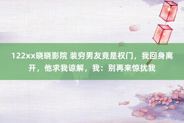 122xx晓晓影院 装穷男友竟是权门，我回身离开，他求我谅解，我：别再来惊扰我