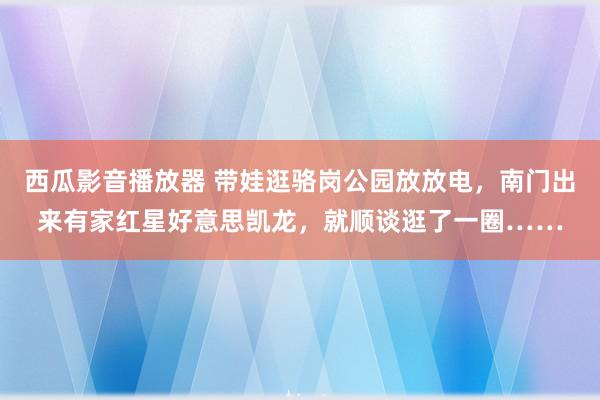 西瓜影音播放器 带娃逛骆岗公园放放电，南门出来有家红星好意思凯龙，就顺谈逛了一圈……