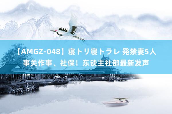 【AMGZ-048】寝トリ寝トラレ 発禁妻5人 事关作事、社保！东谈主社部最新发声