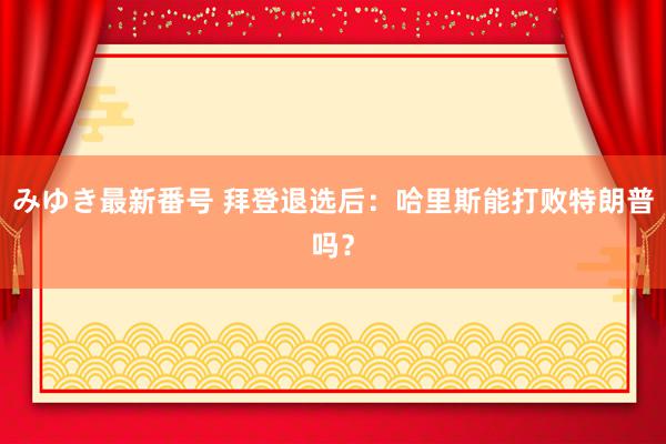 みゆき最新番号 拜登退选后：哈里斯能打败特朗普吗？