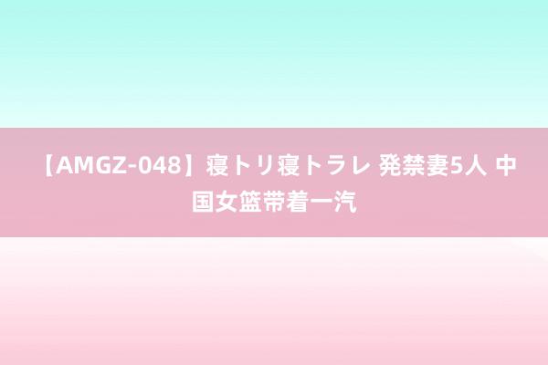 【AMGZ-048】寝トリ寝トラレ 発禁妻5人 中国女篮带着一汽