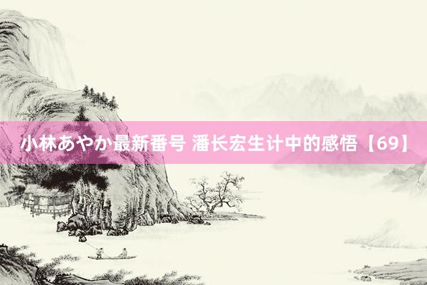 小林あやか最新番号 潘长宏生计中的感悟【69】